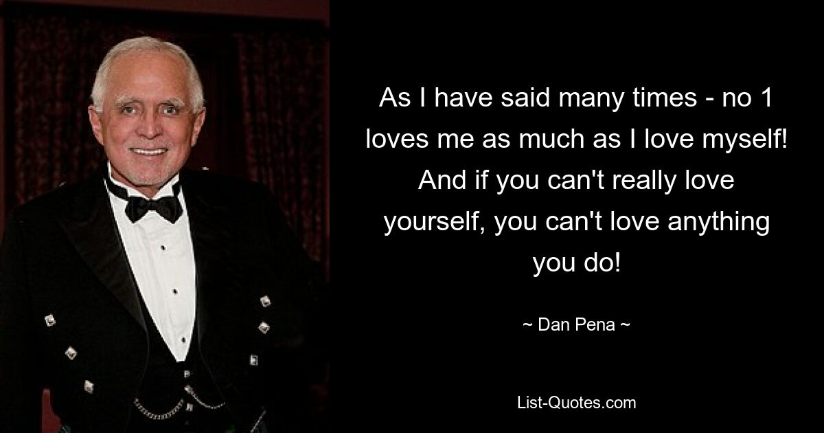 As I have said many times - no 1 loves me as much as I love myself! And if you can't really love yourself, you can't love anything you do! — © Dan Pena