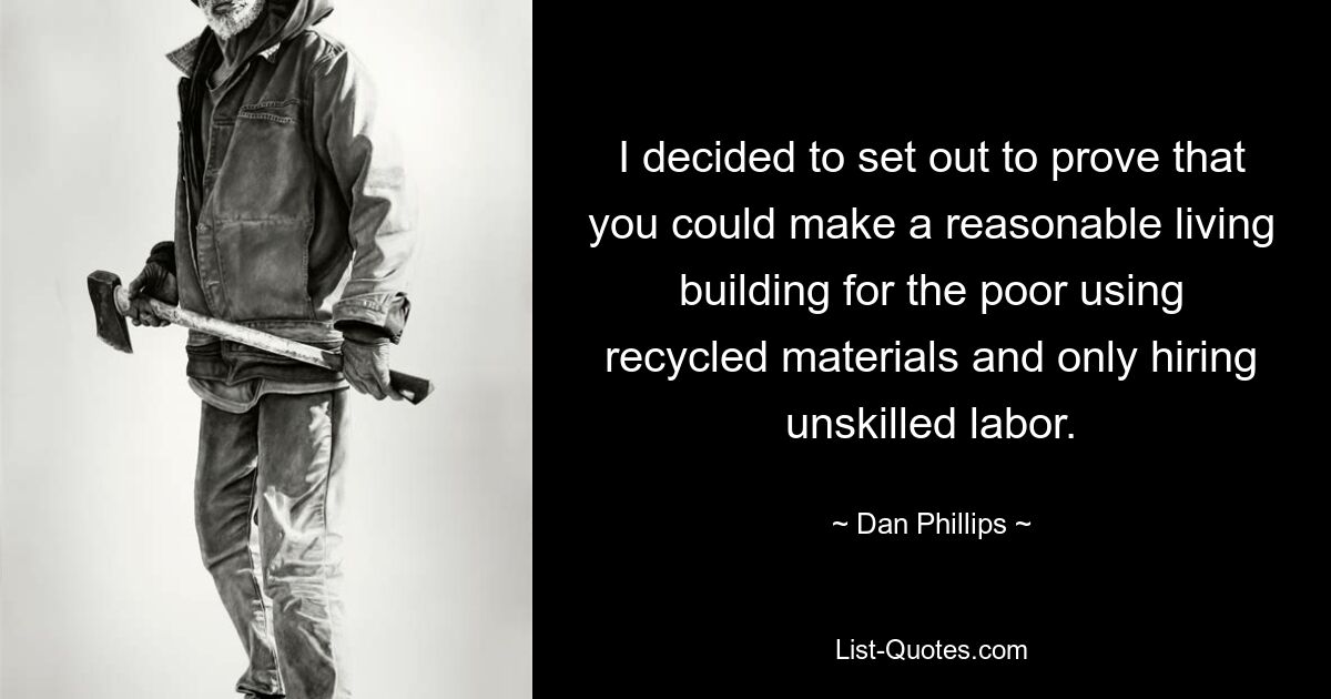 I decided to set out to prove that you could make a reasonable living building for the poor using recycled materials and only hiring unskilled labor. — © Dan Phillips