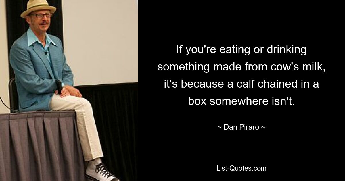 If you're eating or drinking something made from cow's milk, it's because a calf chained in a box somewhere isn't. — © Dan Piraro