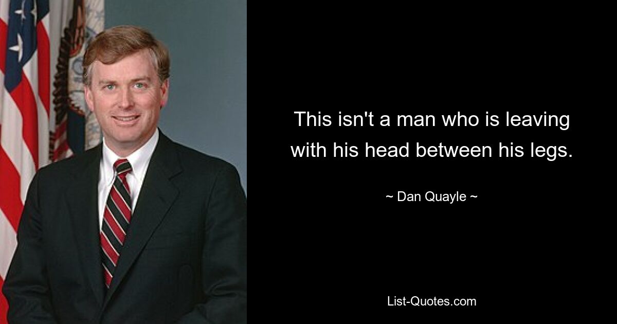 This isn't a man who is leaving with his head between his legs. — © Dan Quayle