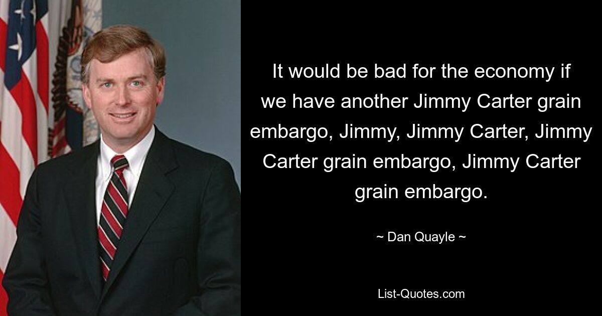 It would be bad for the economy if we have another Jimmy Carter grain embargo, Jimmy, Jimmy Carter, Jimmy Carter grain embargo, Jimmy Carter grain embargo. — © Dan Quayle