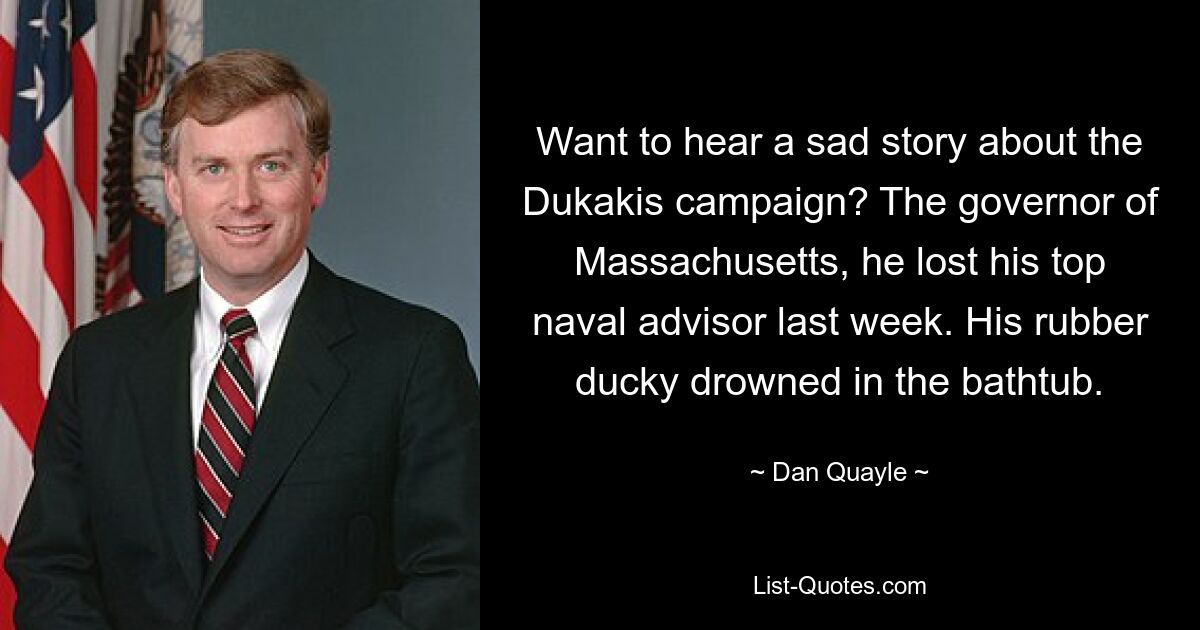 Want to hear a sad story about the Dukakis campaign? The governor of Massachusetts, he lost his top naval advisor last week. His rubber ducky drowned in the bathtub. — © Dan Quayle