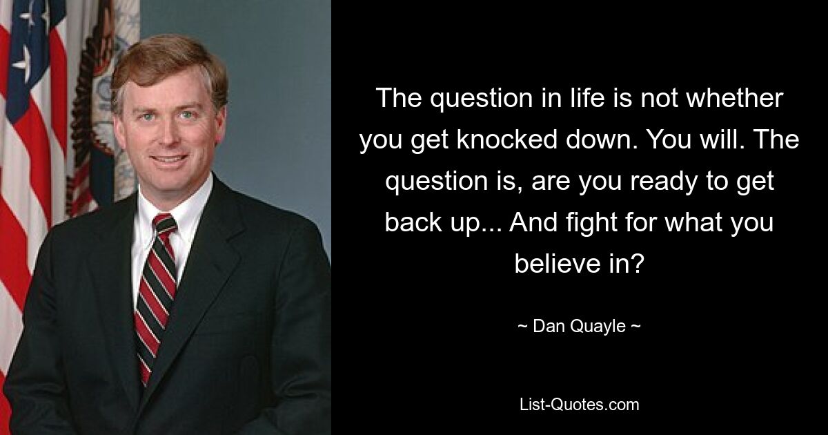 The question in life is not whether you get knocked down. You will. The question is, are you ready to get back up... And fight for what you believe in? — © Dan Quayle