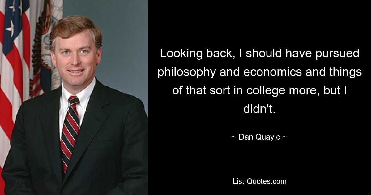 Looking back, I should have pursued philosophy and economics and things of that sort in college more, but I didn't. — © Dan Quayle