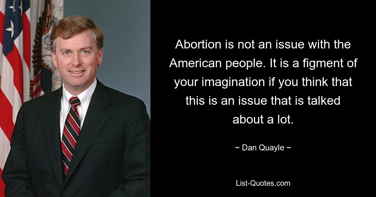 Abortion is not an issue with the American people. It is a figment of your imagination if you think that this is an issue that is talked about a lot. — © Dan Quayle