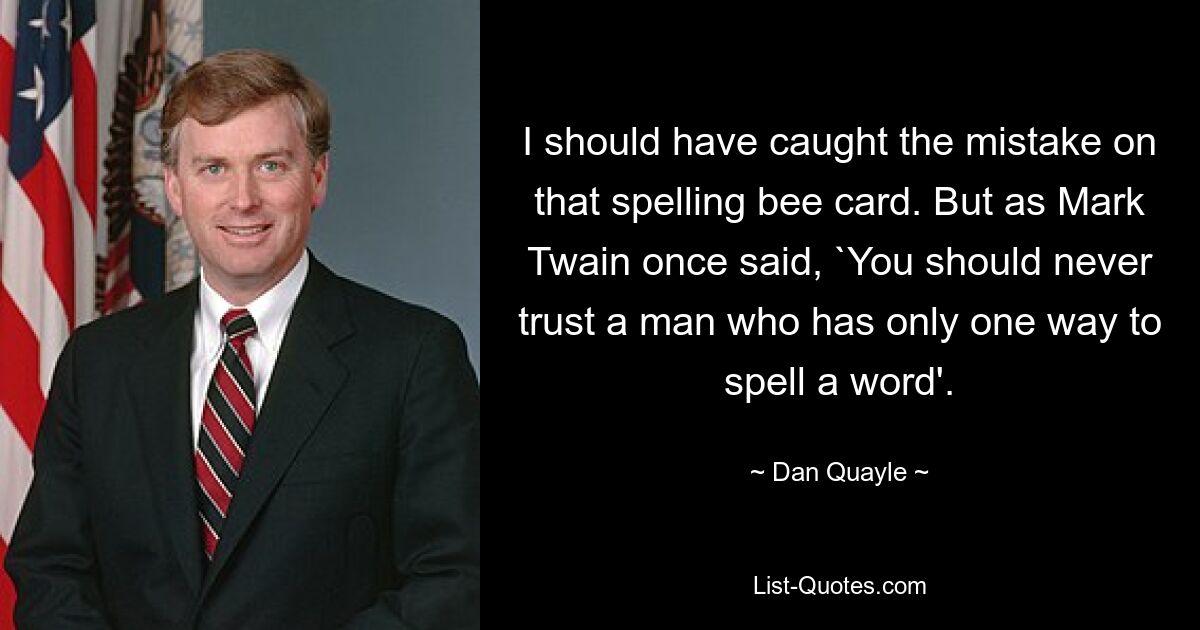 I should have caught the mistake on that spelling bee card. But as Mark Twain once said, `You should never trust a man who has only one way to spell a word'. — © Dan Quayle