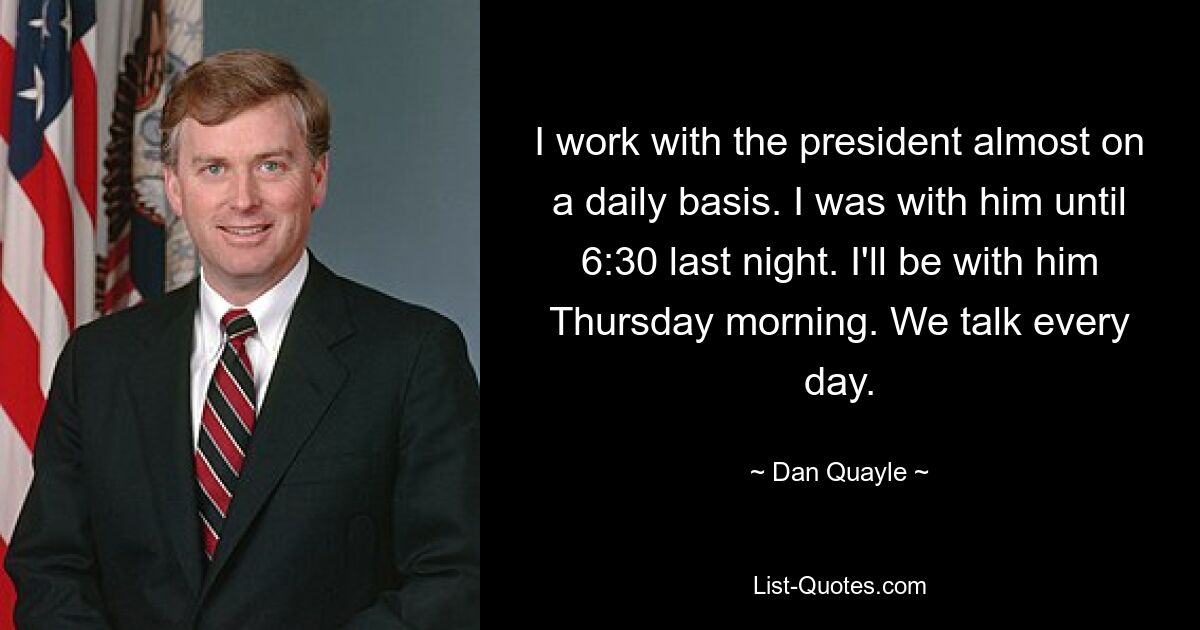 I work with the president almost on a daily basis. I was with him until 6:30 last night. I'll be with him Thursday morning. We talk every day. — © Dan Quayle