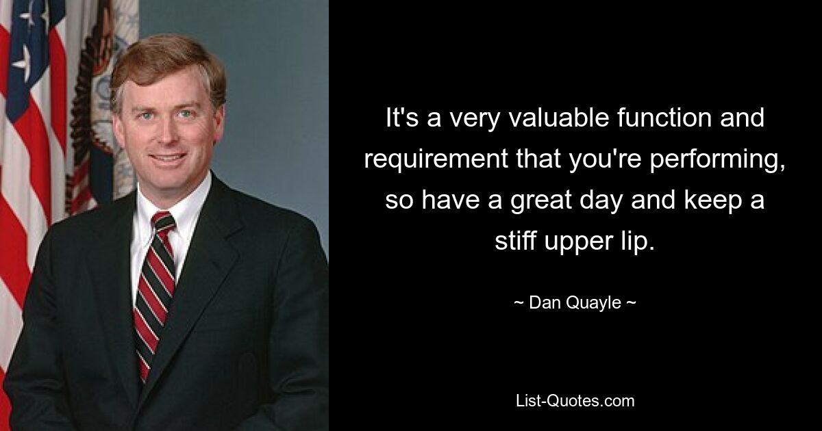 It's a very valuable function and requirement that you're performing, so have a great day and keep a stiff upper lip. — © Dan Quayle