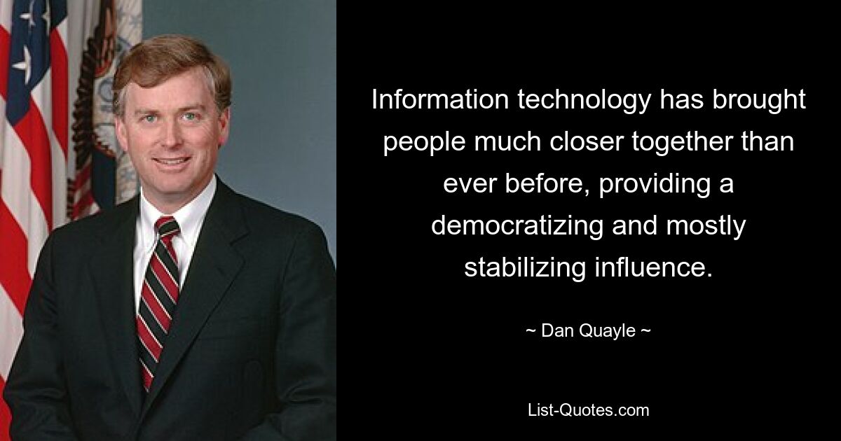 Information technology has brought people much closer together than ever before, providing a democratizing and mostly stabilizing influence. — © Dan Quayle