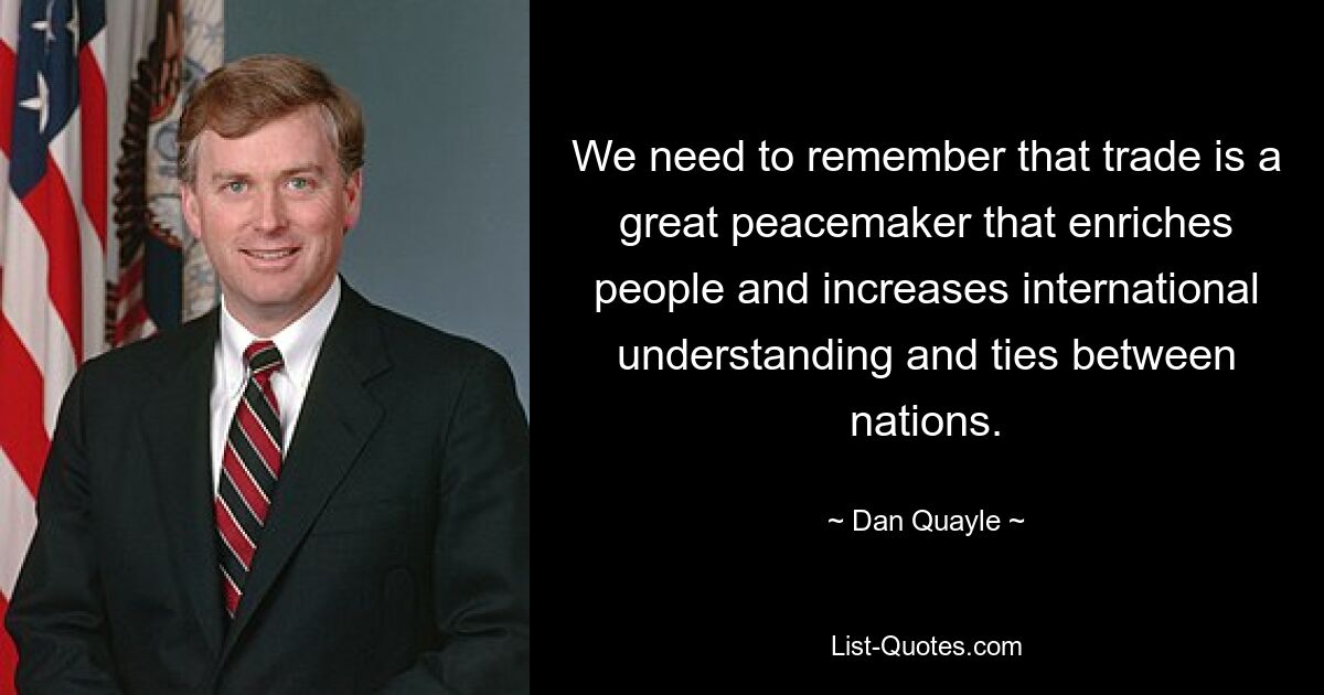 We need to remember that trade is a great peacemaker that enriches people and increases international understanding and ties between nations. — © Dan Quayle