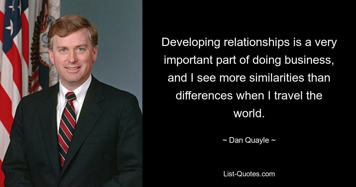 Developing relationships is a very important part of doing business, and I see more similarities than differences when I travel the world. — © Dan Quayle