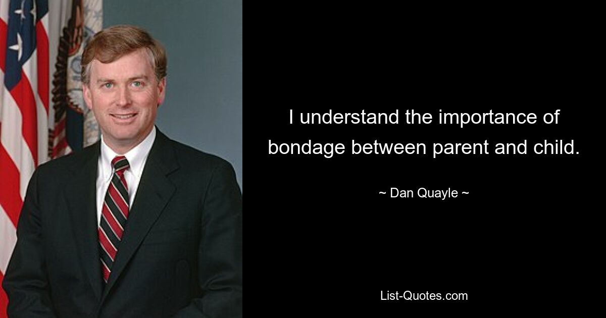 I understand the importance of bondage between parent and child. — © Dan Quayle