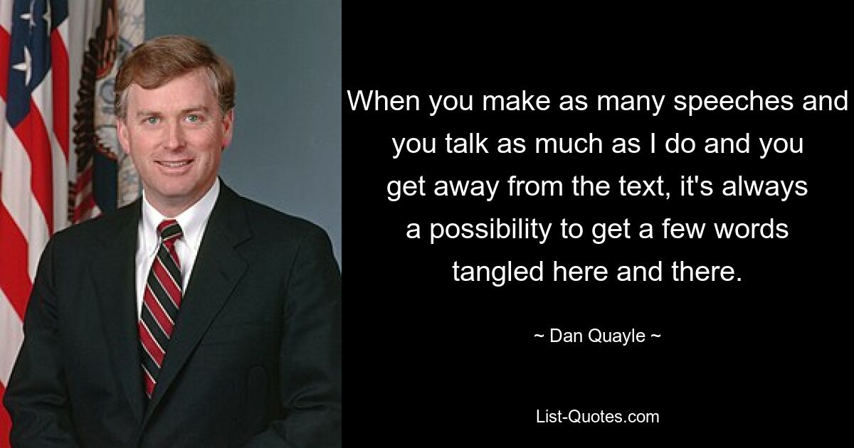 When you make as many speeches and you talk as much as I do and you get away from the text, it's always a possibility to get a few words tangled here and there. — © Dan Quayle