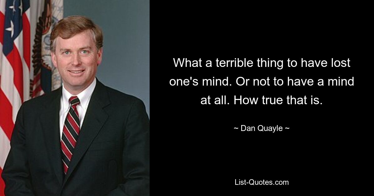 What a terrible thing to have lost one's mind. Or not to have a mind at all. How true that is. — © Dan Quayle