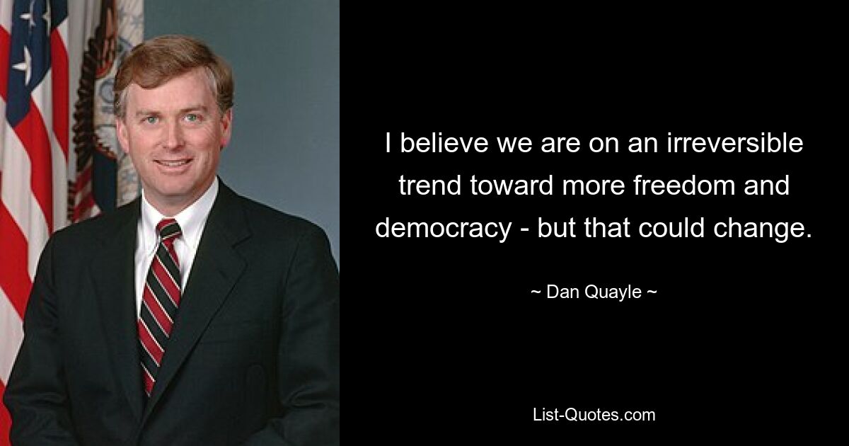 I believe we are on an irreversible trend toward more freedom and democracy - but that could change. — © Dan Quayle