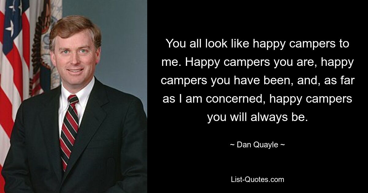 You all look like happy campers to me. Happy campers you are, happy campers you have been, and, as far as I am concerned, happy campers you will always be. — © Dan Quayle