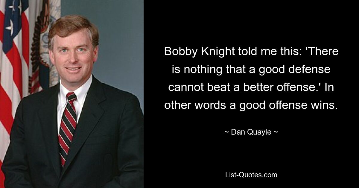 Bobby Knight told me this: 'There is nothing that a good defense cannot beat a better offense.' In other words a good offense wins. — © Dan Quayle