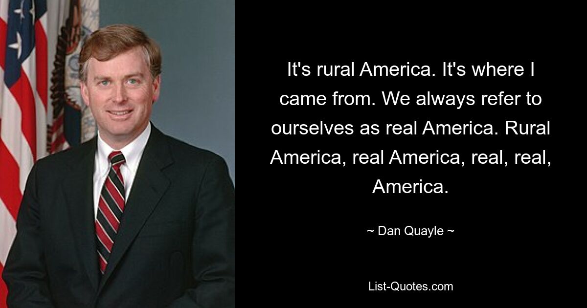 It's rural America. It's where I came from. We always refer to ourselves as real America. Rural America, real America, real, real, America. — © Dan Quayle