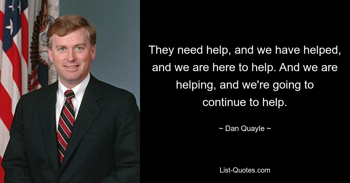 They need help, and we have helped, and we are here to help. And we are helping, and we're going to continue to help. — © Dan Quayle