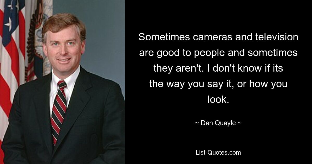 Sometimes cameras and television are good to people and sometimes they aren't. I don't know if its the way you say it, or how you look. — © Dan Quayle