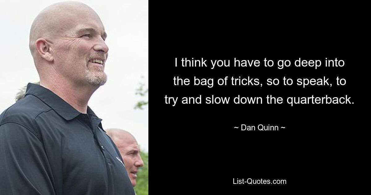 I think you have to go deep into the bag of tricks, so to speak, to try and slow down the quarterback. — © Dan Quinn