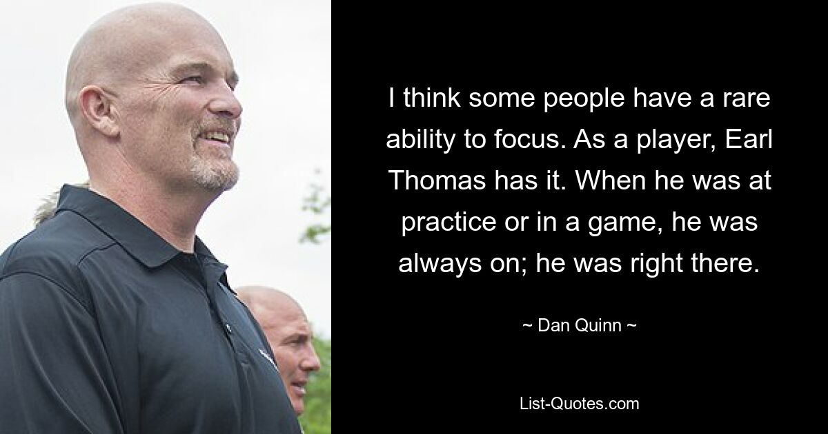 I think some people have a rare ability to focus. As a player, Earl Thomas has it. When he was at practice or in a game, he was always on; he was right there. — © Dan Quinn