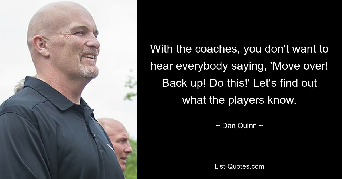 With the coaches, you don't want to hear everybody saying, 'Move over! Back up! Do this!' Let's find out what the players know. — © Dan Quinn