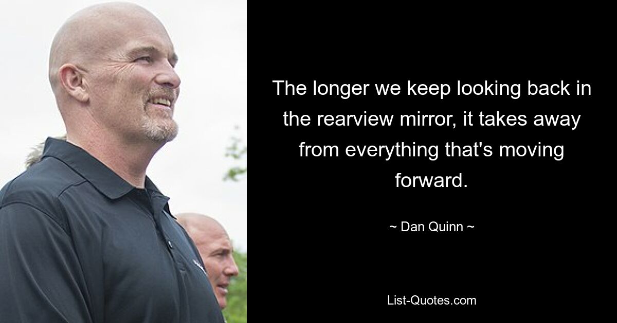 The longer we keep looking back in the rearview mirror, it takes away from everything that's moving forward. — © Dan Quinn