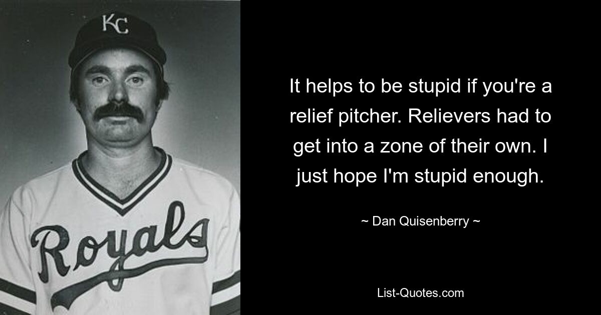 It helps to be stupid if you're a relief pitcher. Relievers had to get into a zone of their own. I just hope I'm stupid enough. — © Dan Quisenberry