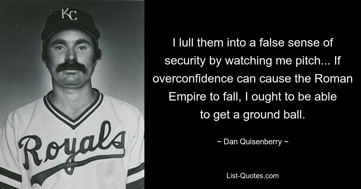 I lull them into a false sense of security by watching me pitch... If overconfidence can cause the Roman Empire to fall, I ought to be able to get a ground ball. — © Dan Quisenberry