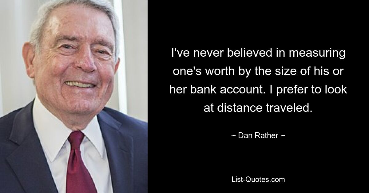 I've never believed in measuring one's worth by the size of his or her bank account. I prefer to look at distance traveled. — © Dan Rather