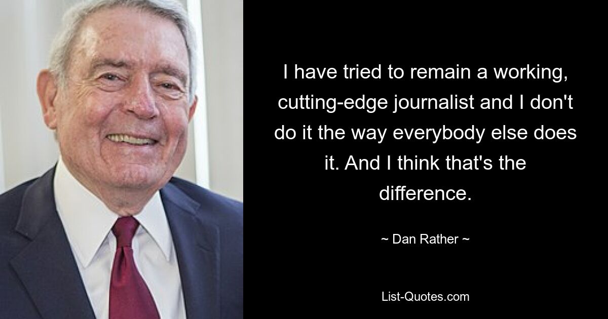 I have tried to remain a working, cutting-edge journalist and I don't do it the way everybody else does it. And I think that's the difference. — © Dan Rather