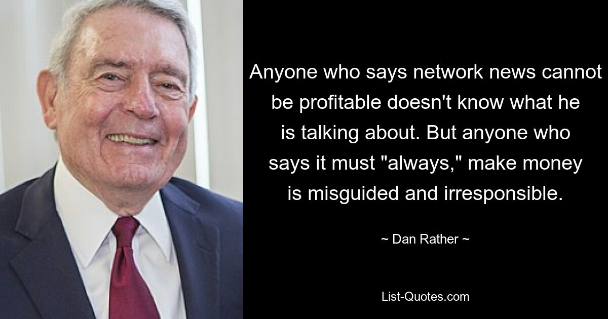 Anyone who says network news cannot be profitable doesn't know what he is talking about. But anyone who says it must "always," make money is misguided and irresponsible. — © Dan Rather