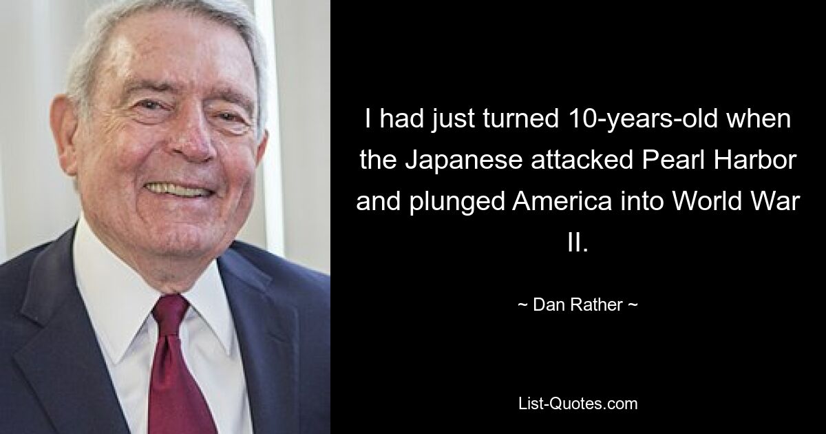 I had just turned 10-years-old when the Japanese attacked Pearl Harbor and plunged America into World War II. — © Dan Rather