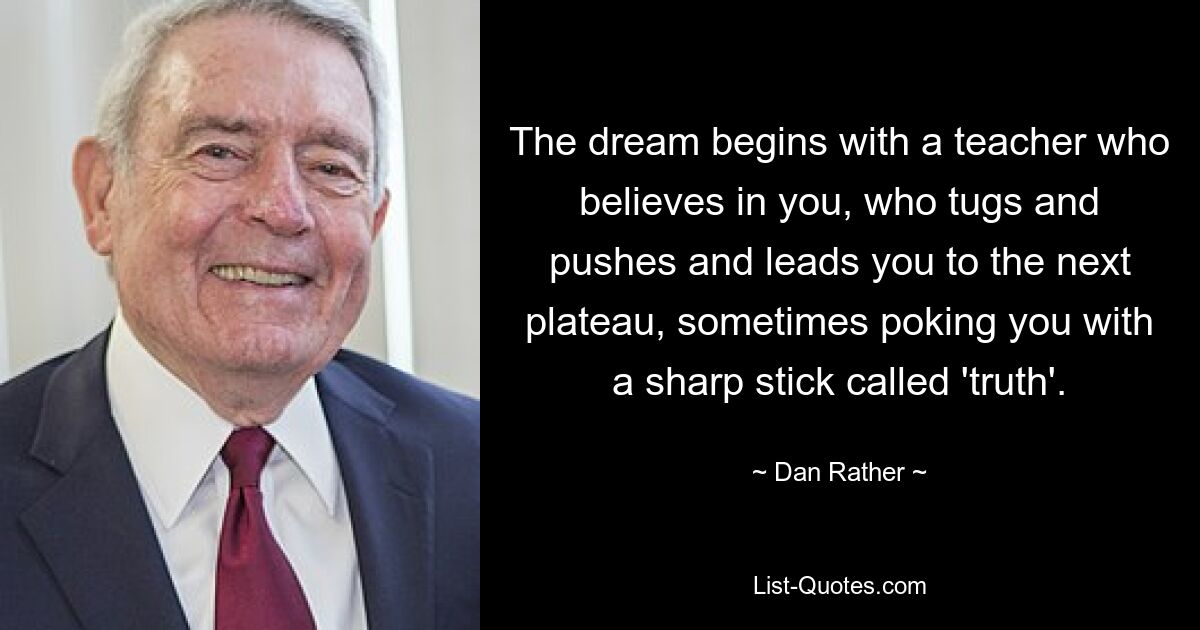 The dream begins with a teacher who believes in you, who tugs and pushes and leads you to the next plateau, sometimes poking you with a sharp stick called 'truth'. — © Dan Rather