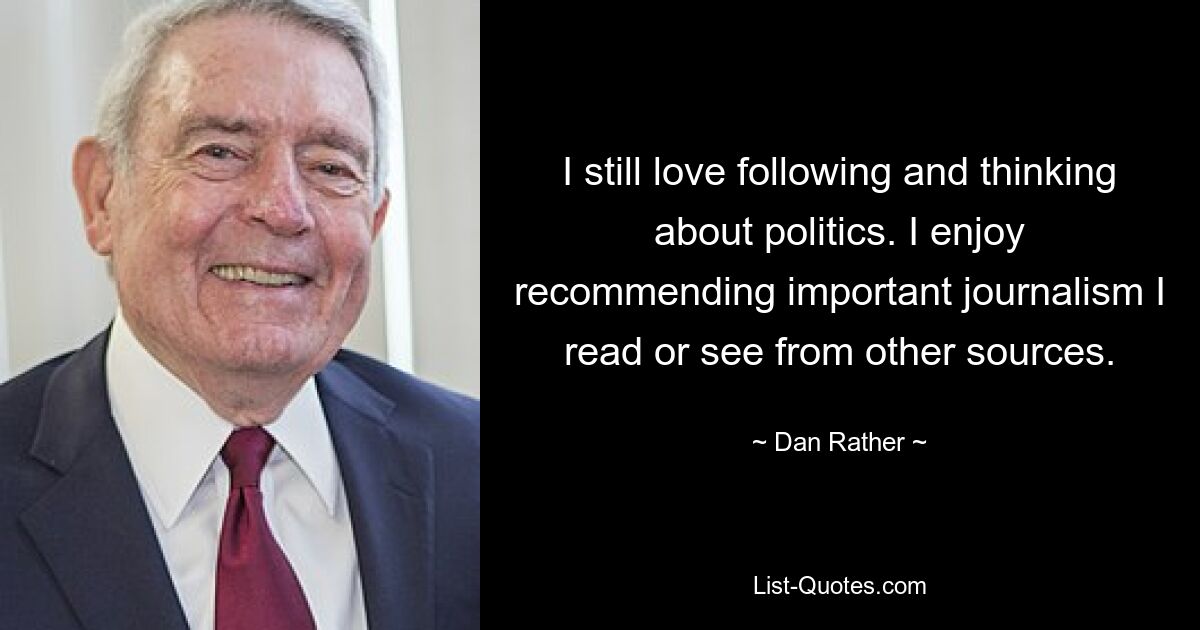 I still love following and thinking about politics. I enjoy recommending important journalism I read or see from other sources. — © Dan Rather