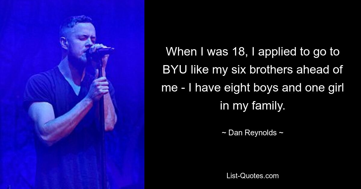 When I was 18, I applied to go to BYU like my six brothers ahead of me - I have eight boys and one girl in my family. — © Dan Reynolds