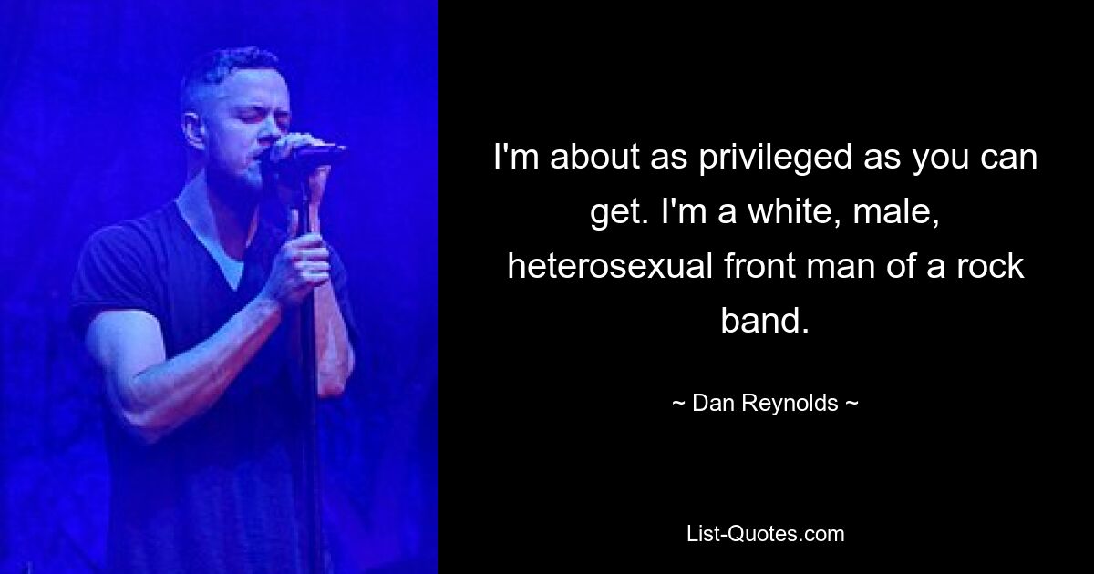 I'm about as privileged as you can get. I'm a white, male, heterosexual front man of a rock band. — © Dan Reynolds