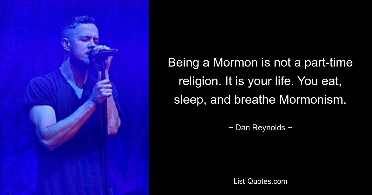 Being a Mormon is not a part-time religion. It is your life. You eat, sleep, and breathe Mormonism. — © Dan Reynolds