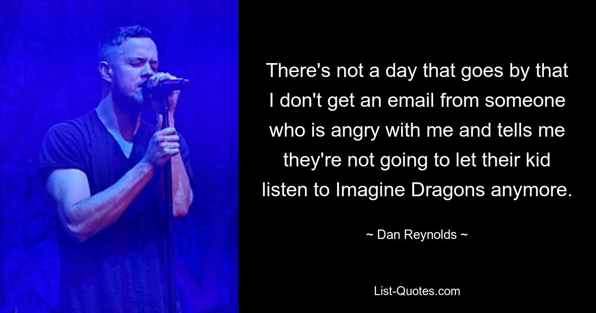 There's not a day that goes by that I don't get an email from someone who is angry with me and tells me they're not going to let their kid listen to Imagine Dragons anymore. — © Dan Reynolds