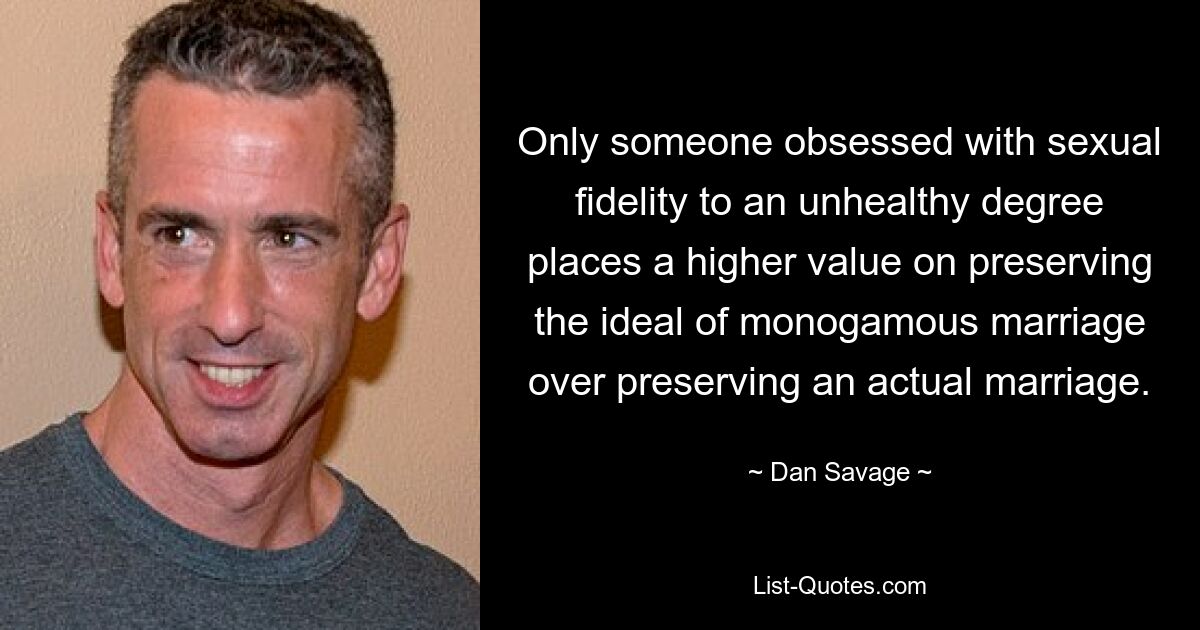 Only someone obsessed with sexual fidelity to an unhealthy degree places a higher value on preserving the ideal of monogamous marriage over preserving an actual marriage. — © Dan Savage