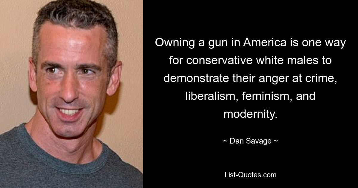 Owning a gun in America is one way for conservative white males to demonstrate their anger at crime, liberalism, feminism, and modernity. — © Dan Savage