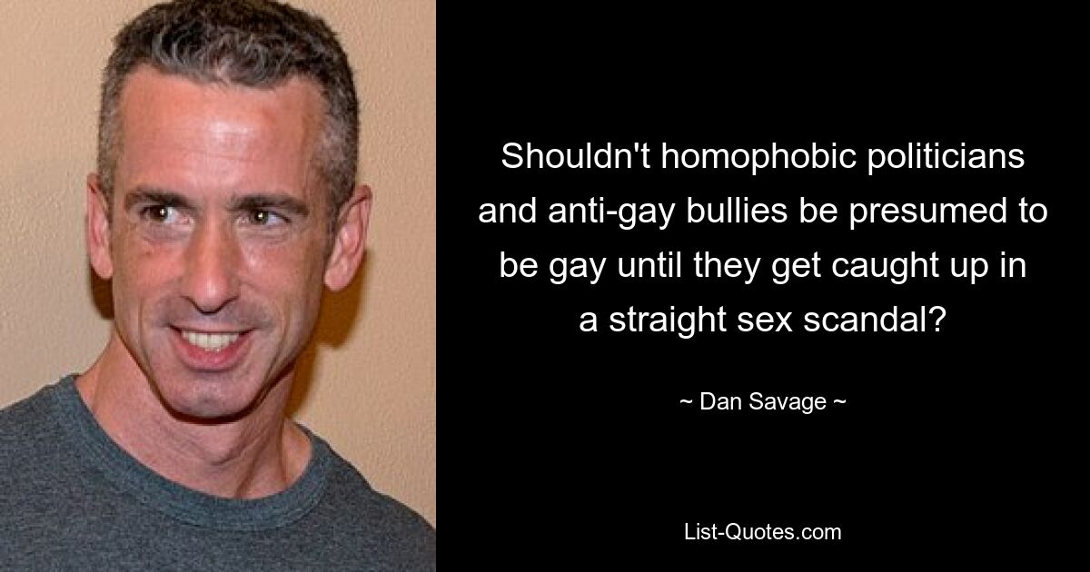 Shouldn't homophobic politicians and anti-gay bullies be presumed to be gay until they get caught up in a straight sex scandal? — © Dan Savage