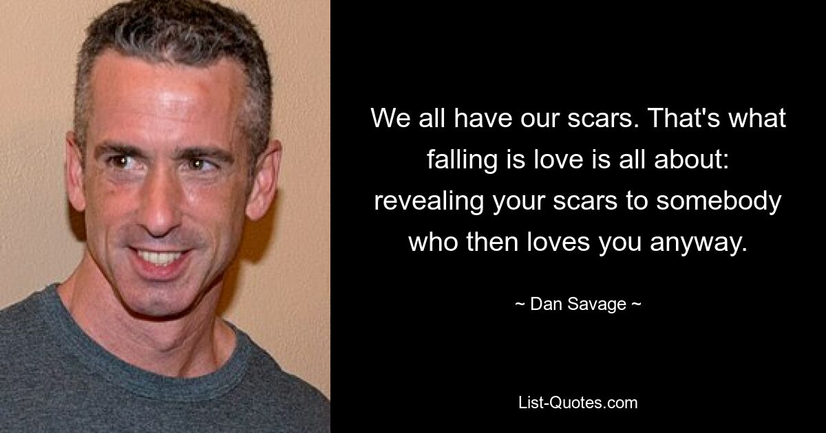 We all have our scars. That's what falling is love is all about: revealing your scars to somebody who then loves you anyway. — © Dan Savage