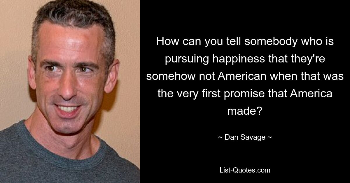 How can you tell somebody who is pursuing happiness that they're somehow not American when that was the very first promise that America made? — © Dan Savage