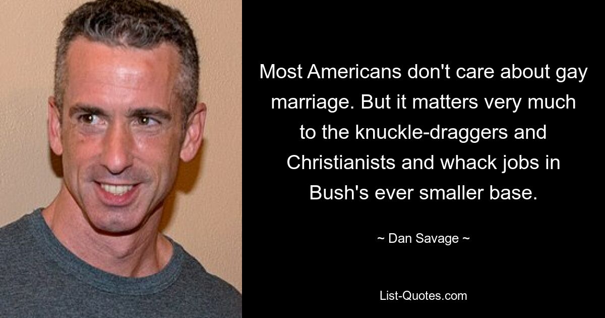 Most Americans don't care about gay marriage. But it matters very much to the knuckle-draggers and Christianists and whack jobs in Bush's ever smaller base. — © Dan Savage