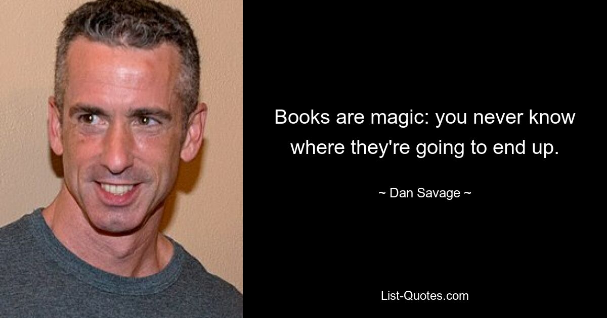 Books are magic: you never know where they're going to end up. — © Dan Savage