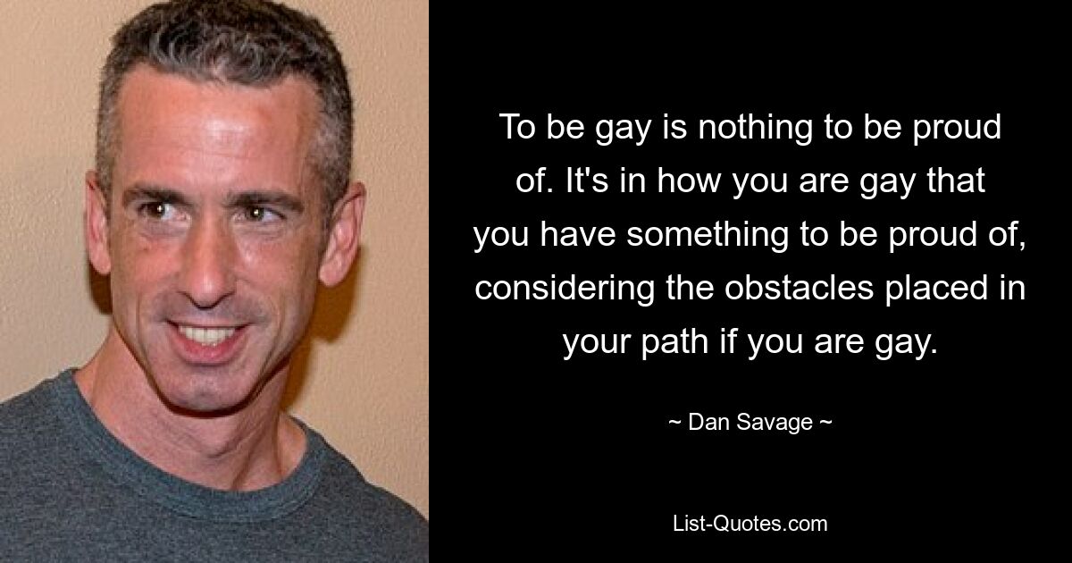 To be gay is nothing to be proud of. It's in how you are gay that you have something to be proud of, considering the obstacles placed in your path if you are gay. — © Dan Savage