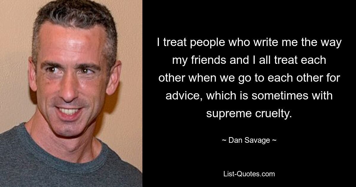 I treat people who write me the way my friends and I all treat each other when we go to each other for advice, which is sometimes with supreme cruelty. — © Dan Savage