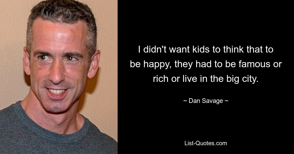 I didn't want kids to think that to be happy, they had to be famous or rich or live in the big city. — © Dan Savage